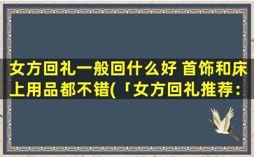 女方回礼一般回什么好 首饰和床上用品都不错(「女方回礼推荐：精美首饰和舒适床上用品都是不错的选择」)